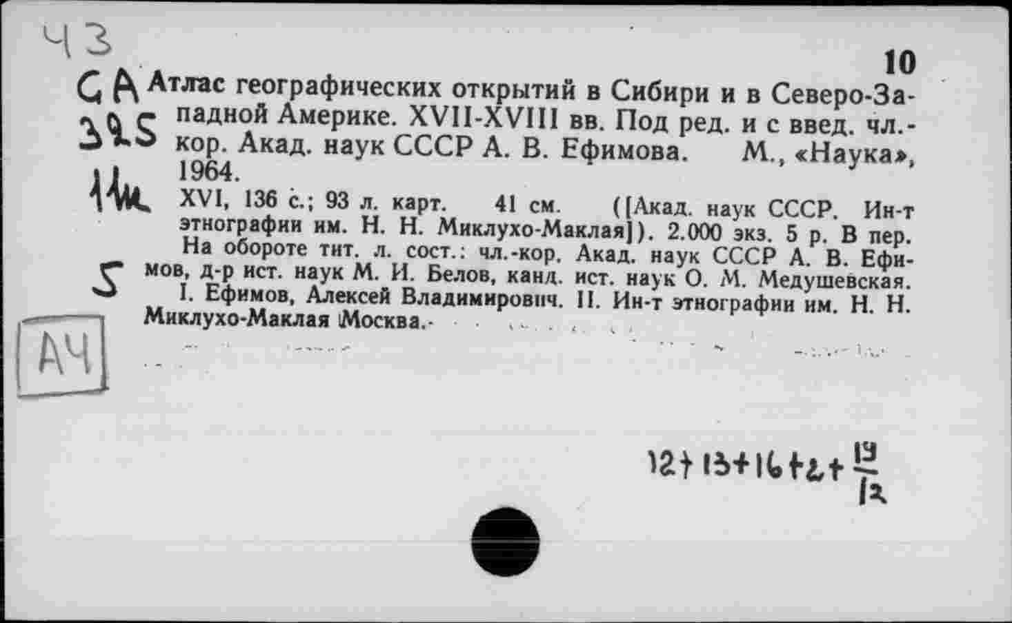 ﻿чз
ю
Q Атлас географических открытий в Сибири и в Северо-За-л л ç ладной Америке. XVII-XVIII вв. Под ред. и с введ. чл,-кор. Акад, наук СССР А. В. Ефимова. М., <Наука*, .1	1964.
4АК XVI, 136 с.; 93 л. карт. 41 см. ([Акад, наук СССР. Ин-т этнографии им. H. Н. Миклухо-Маклая]). 2.000 экз. 5 р. В пер. На обороте тит. л. сост.: чл.-кор. Акад, наук СССР А. В. Ефи-мов, д-р ист. наук М. И. Белов, канд. ист. наук О. М. Медушевская. '■J I. Ефимов, Алексей Владимирович. II. Ин-т этнографии им. H. Н.
—	Миклухо-Маклая Москва.-
latB+icutr
ІА